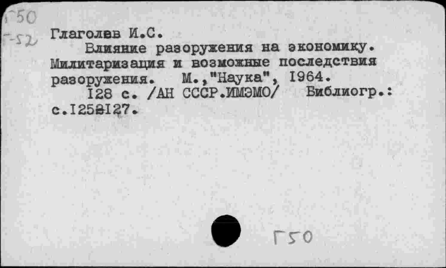 ﻿Глаголвв И.С.
Влияние разоружения на экономику. Милитария ация и возможные последствия разоружения. М.,"Наука”, 1964.
128 с. /АН СССР.ИМЭМО/ Библиогр.: С.125&127.
гго